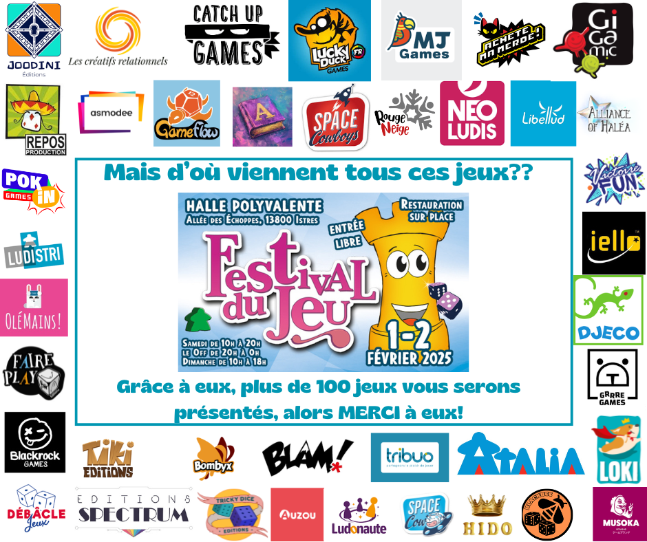Les plus de 100 jeux présentés au festival sont là grâce à nos éditeurs partenaires. Joodini, Les créatifs relationnels, Catch Up Games, Lucky Duck, MJ Games, Achete ma merde (oui c'est le nom de l'éditeur), Gigamic, Repos productions, asmodée, Gameflow, space Cowboys, RougeNeige, Neo Ludis, Libellud, Alliance of Haléa, Pok In games, Ludistri, Olémains, Faire Play, Victoire Fun, Iello, Djeco, Grrre games, Blackrock, Tiki, Bombyx, BLAM, tribuo, Atalia, Loki, Débâcle Jeux, SPectrum, Tricky Dice, Auzou, Ludonaute, Hido, Blackbee et Musoka